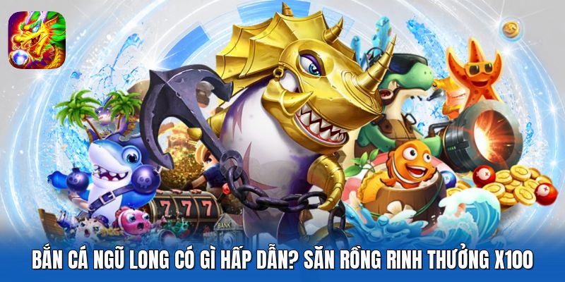 Bắn Cá Ngũ Long Có Gì Hấp Dẫn? Săn Rồng Rinh Thưởng X100